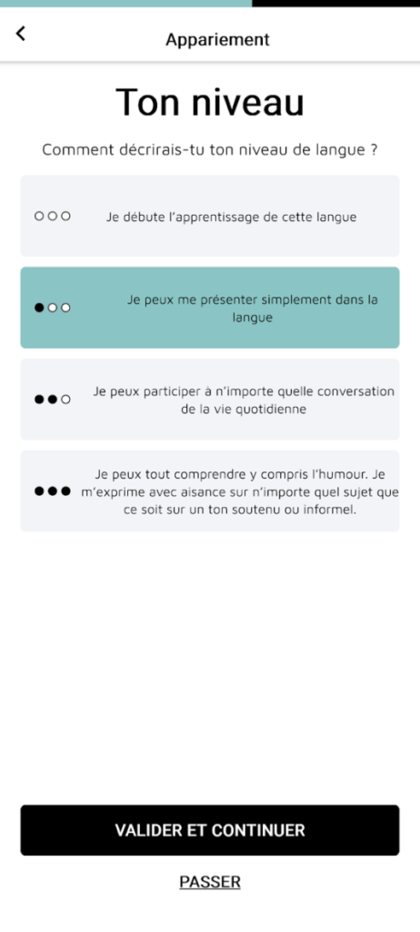 picto_avancement_ulep_4 Écran d’appareillement demandant de sélectionner son niveau en langues parmi 4 possibilités : « je débute l’apprentissage de cette langue », « je peux me présenter simplement dans la langue », « je peux participer à n’importe quelle conversation de la vie quotidienne », « Je peux tout comprendre, y compris l’humour. Je m’exprime avec aisance sur n’importe quel sujet, que ce soit sur un ton soutenu ou informel ». L’option 2 est sélectionnée. En bas, un bouton « Valider et continuer » et en dessous un bouton « passer ».