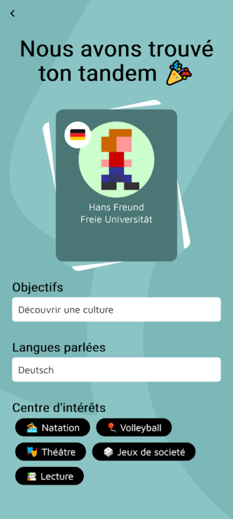 picto_avancement_ulep_5 Écran de confirmation avec le message "Nous avons trouvé ton tandem". Une carte présente le profil du partenaire linguistique : Hans Freund, de la Freie Universität, avec un avatar pixelisé et un drapeau allemand. Les objectifs indiqués sont "Découvrir une culture", la langue parlée est "Deutsch", et les centres d’intérêts incluent : Natation, Volleyball, Théâtre, Jeux de société et Lecture.
